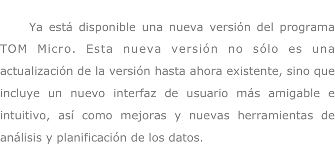     Ya está disponible una nueva versión del programa TOM Micro. Esta nueva versión no sólo es una actualización de la versión hasta ahora existente, sino que incluye un nuevo interfaz de usuario más amigable e intuitivo, así como mejoras y nuevas herramientas de análisis y planificación de los datos.